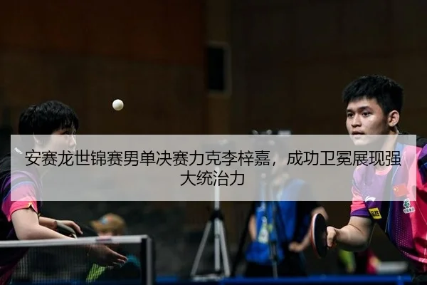 安赛龙世锦赛男单决赛力克李梓嘉，成功卫冕展现强大统治力