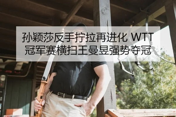 孙颖莎反手拧拉再进化 WTT冠军赛横扫王曼昱强势夺冠